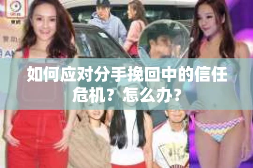 如何应对分手挽回中的信任危机?怎么办? 如何应对分手挽回中的信任危机?怎么办?