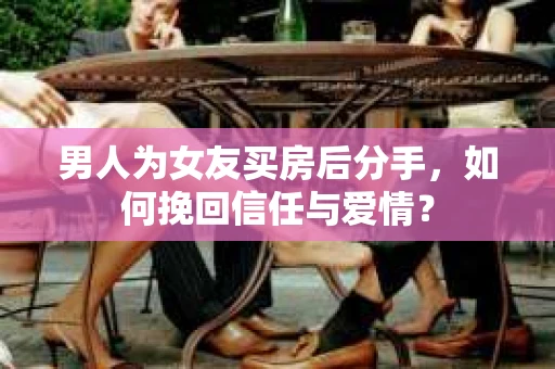 男人为女友买房后分手,如何挽回信任与爱情? 男人为女友买房后分手,如何挽回信任与爱情?