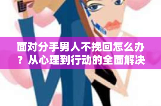 面对分手男人不挽回怎么办？从心理到行动的全面解决方案