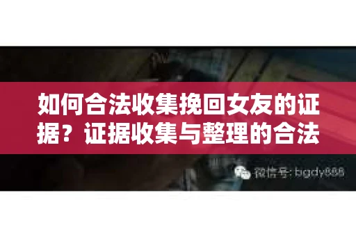 如何合法收集挽回女友的证据?证据收集与整理的合法策略怎么办? 如何合法收集挽回女友的证据?证据收集与整理的合法策略怎么办?