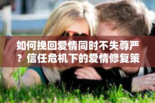 如何挽回爱情同时不失尊严?信任危机下的爱情修复策略 如何挽回爱情同时不失尊严?信任危机下的爱情修复策略
