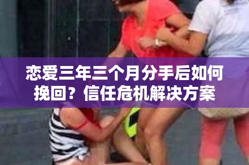 恋爱三年三个月分手后如何挽回？信任危机解决方案