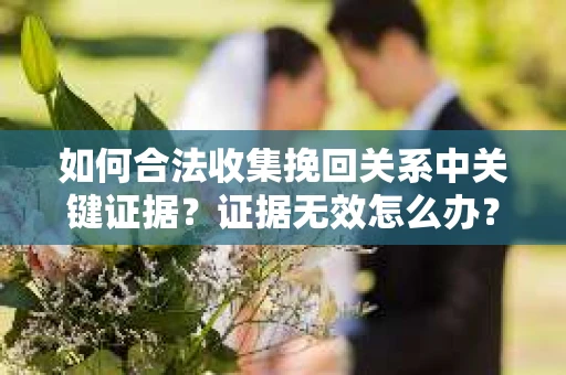 如何合法收集挽回关系中关键证据？证据无效怎么办？