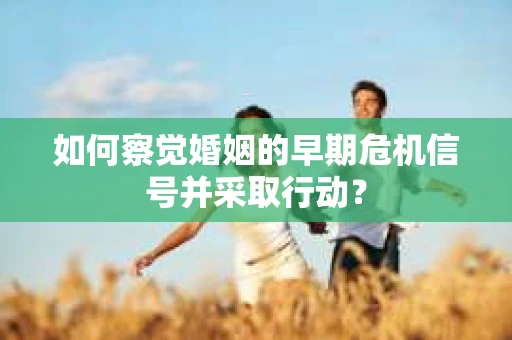如何察觉婚姻的早期危机信号并采取行动? 如何察觉婚姻的早期危机信号并采取行动?