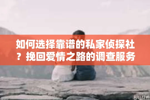如何选择靠谱的私家侦探社?挽回爱情之路的调查服务指南 如何选择靠谱的私家侦探社?挽回爱情之路的调查服务指南