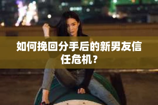 如何挽回分手后的新男友信任危机？