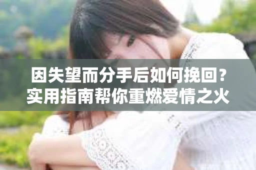 因失望而分手后如何挽回?实用指南帮你重燃爱情之火 因失望而分手后如何挽回?实用指南帮你重燃爱情之火
