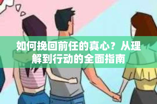 如何挽回前任的真心？从理解到行动的全面指南