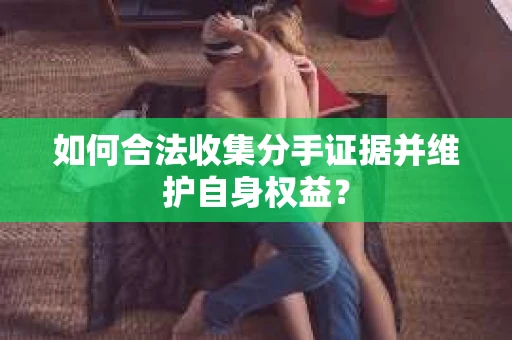 如何合法收集分手证据并维护自身权益？