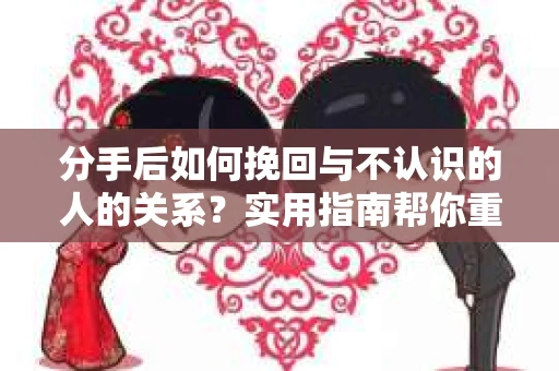 分手后如何挽回与不认识的人的关系？实用指南帮你重拾失去的联结