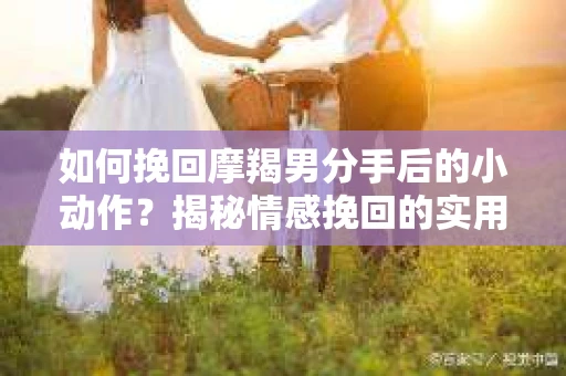 如何挽回摩羯男分手后的小动作?揭秘情感挽回的实用策略 如何挽回摩羯男分手后的小动作?揭秘情感挽回的实用策略