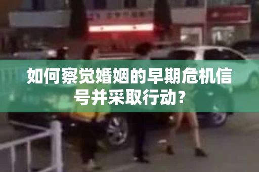 如何察觉婚姻的早期危机信号并采取行动? 如何察觉婚姻的早期危机信号并采取行动?