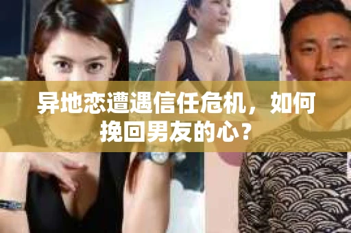 异地恋遭遇信任危机，如何挽回男友的心？