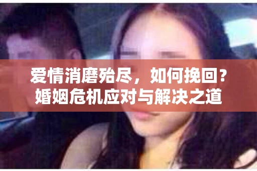 爱情消磨殆尽，如何挽回？婚姻危机应对与解决之道