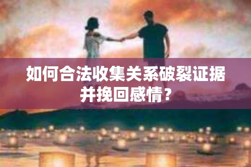 如何合法收集关系破裂证据并挽回感情？