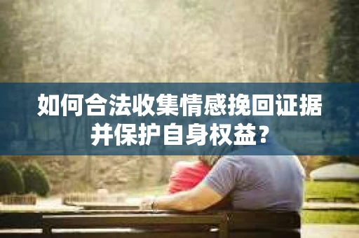 如何合法收集情感挽回证据并保护自身权益? 如何合法收集情感挽回证据并保护自身权益?