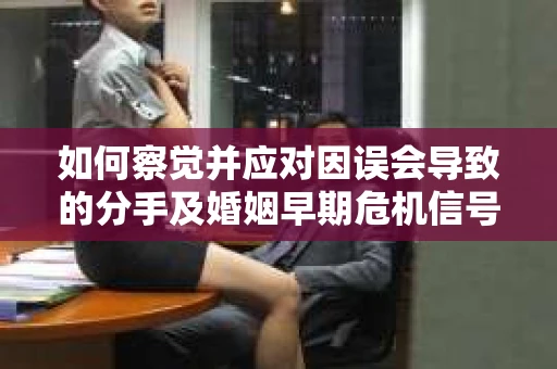 如何察觉并应对因误会导致的分手及婚姻早期危机信号？