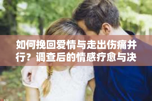 如何挽回爱情与走出伤痛并行？调查后的情感疗愈与决策指南