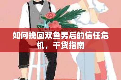 如何挽回双鱼男后的信任危机，干货指南