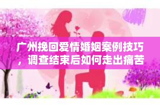 广州挽回爱情婚姻案例技巧，调查结束后如何走出痛苦并做出明智决策？