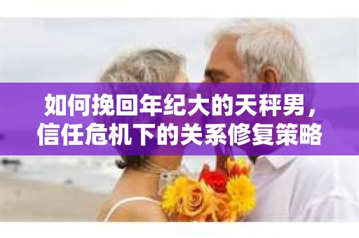 如何挽回年纪大的天秤男，信任危机下的关系修复策略