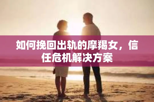如何挽回出轨的摩羯女,信任危机解决方案 如何挽回出轨的摩羯女,信任危机解决方案