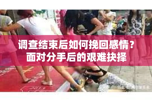 调查结束后如何挽回感情?面对分手后的艰难抉择 调查结束后如何挽回感情?面对分手后的艰难抉择