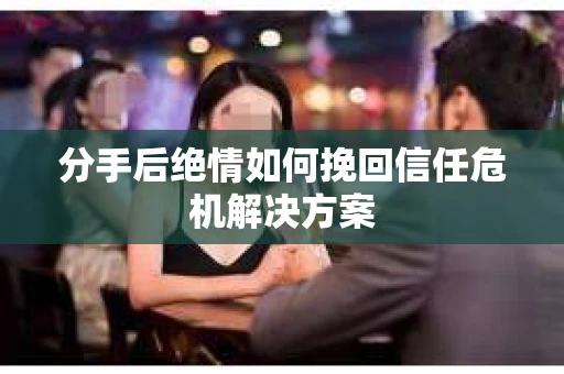 分手后绝情如何挽回信任危机解决方案