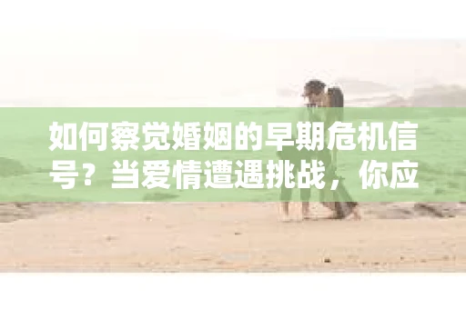 如何察觉婚姻的早期危机信号？当爱情遭遇挑战，你应该怎么办？