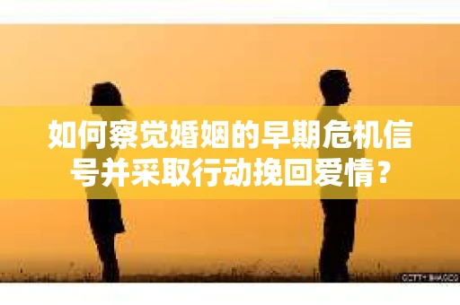 如何察觉婚姻的早期危机信号并采取行动挽回爱情？