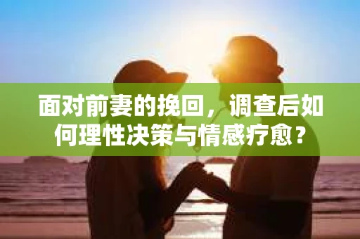 面对前妻的挽回，调查后如何理性决策与情感疗愈？