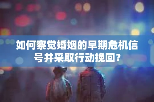如何察觉婚姻的早期危机信号并采取行动挽回？