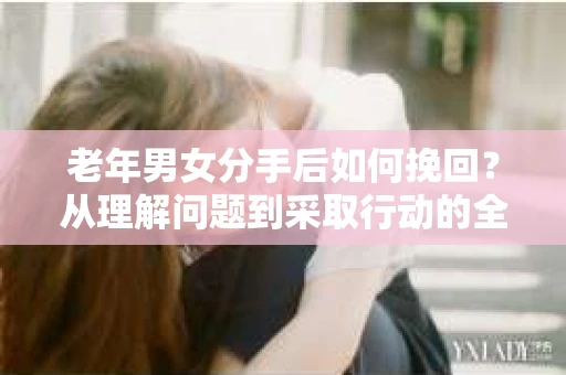 老年男女分手后如何挽回？从理解问题到采取行动的全面指南