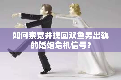 如何察觉并挽回双鱼男出轨的婚姻危机信号？