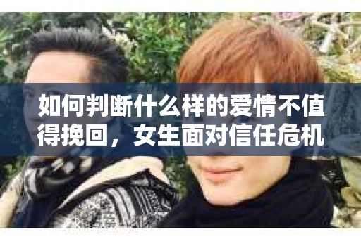 如何判断什么样的爱情不值得挽回，女生面对信任危机怎么办？