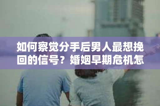 如何察觉分手后男人最想挽回的信号？婚姻早期危机怎么办？