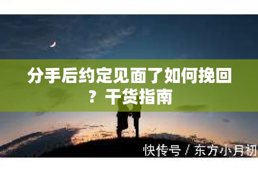 分手后约定见面了如何挽回？干货指南