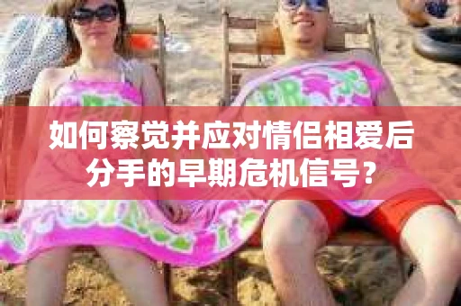 如何察觉并应对情侣相爱后分手的早期危机信号? 如何察觉并应对情侣相爱后分手的早期危机信号?