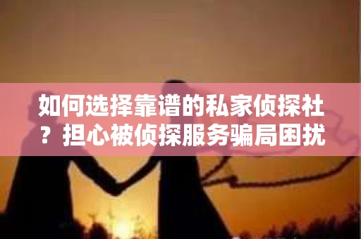 如何选择靠谱的私家侦探社？担心被侦探服务骗局困扰怎么办？