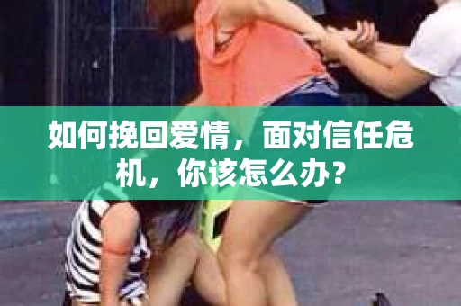 如何挽回爱情，面对信任危机，你该怎么办？