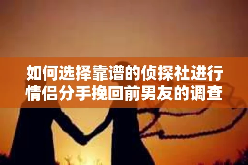 如何选择靠谱的侦探社进行情侣分手挽回前男友的调查？