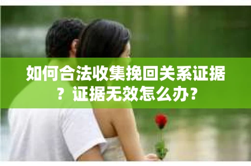 如何合法收集挽回关系证据？证据无效怎么办？