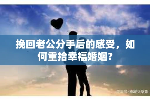 挽回老公分手后的感受，如何重拾幸福婚姻？