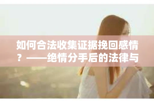 如何合法收集证据挽回感情？——绝情分手后的法律与取证策略