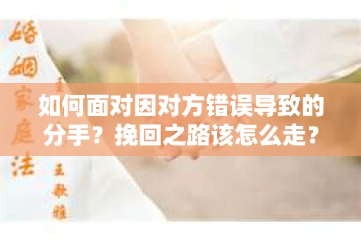 如何面对因对方错误导致的分手？挽回之路该怎么走？