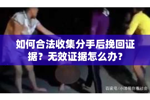 如何合法收集分手后挽回证据？无效证据怎么办？
