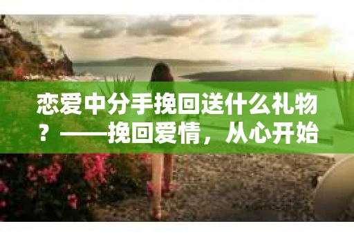 恋爱中分手挽回送什么礼物？——挽回爱情，从心开始