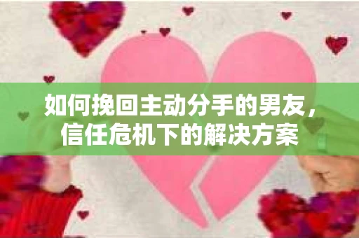 如何挽回主动分手的男友，信任危机下的解决方案
