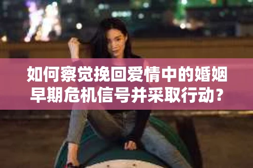如何察觉挽回爱情中的婚姻早期危机信号并采取行动？