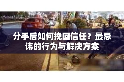 分手后如何挽回信任？最忌讳的行为与解决方案